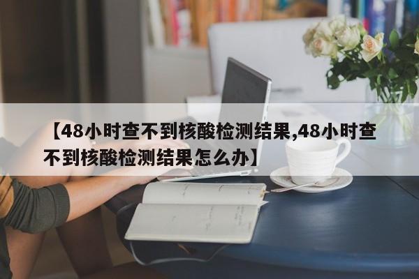 【48小时查不到核酸检测结果,48小时查不到核酸检测结果怎么办】