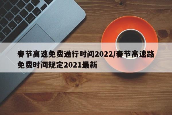 春节高速免费通行时间2022/春节高速路免费时间规定2021最新