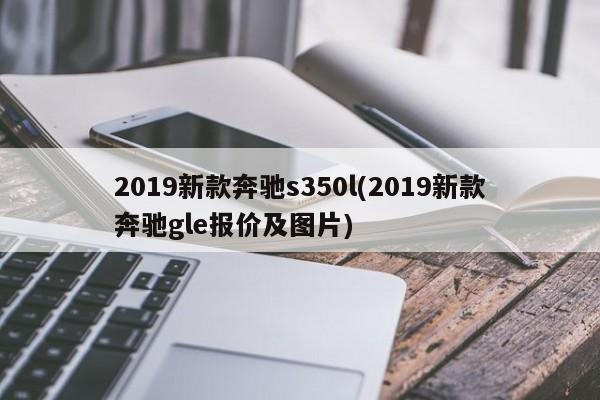 2019新款奔驰s350l(2019新款奔驰gle报价及图片)