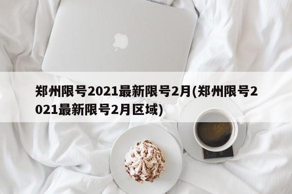 郑州限号2021最新限号2月(郑州限号2021最新限号2月区域)