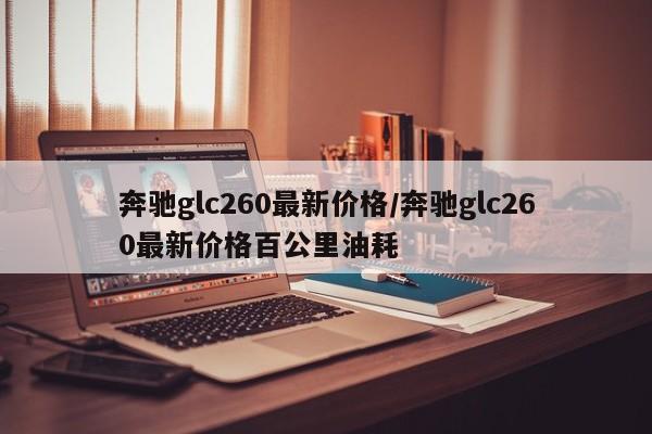 奔驰glc260最新价格/奔驰glc260最新价格百公里油耗