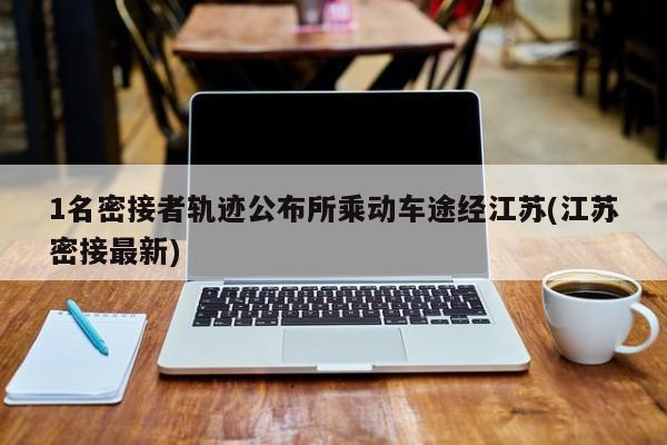 1名密接者轨迹公布所乘动车途经江苏(江苏密接最新)