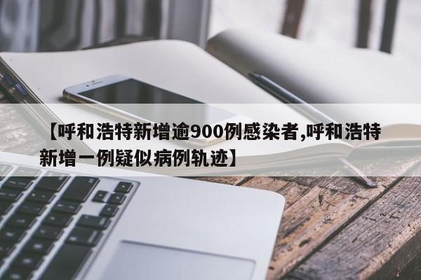 【呼和浩特新增逾900例感染者,呼和浩特新增一例疑似病例轨迹】