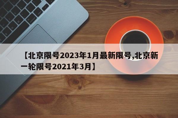 【北京限号2023年1月最新限号,北京新一轮限号2021年3月】