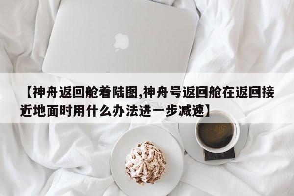 【神舟返回舱着陆图,神舟号返回舱在返回接近地面时用什么办法进一步减速】
