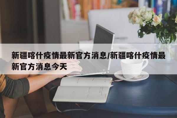新疆喀什疫情最新官方消息/新疆喀什疫情最新官方消息今天