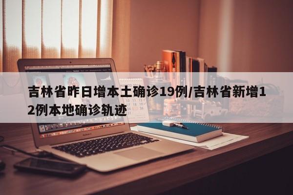 吉林省昨日增本土确诊19例/吉林省新增12例本地确诊轨迹