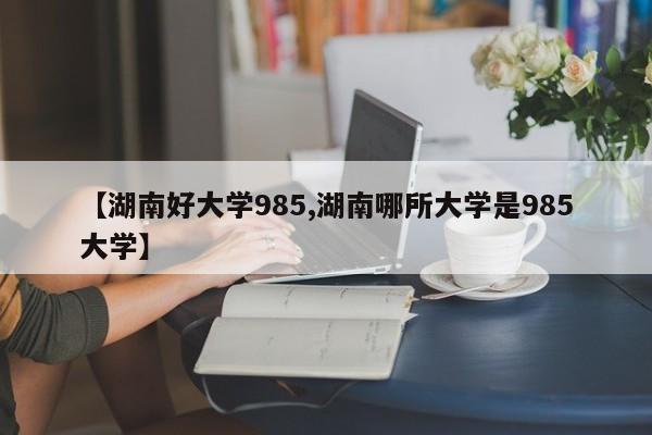 【湖南好大学985,湖南哪所大学是985大学】