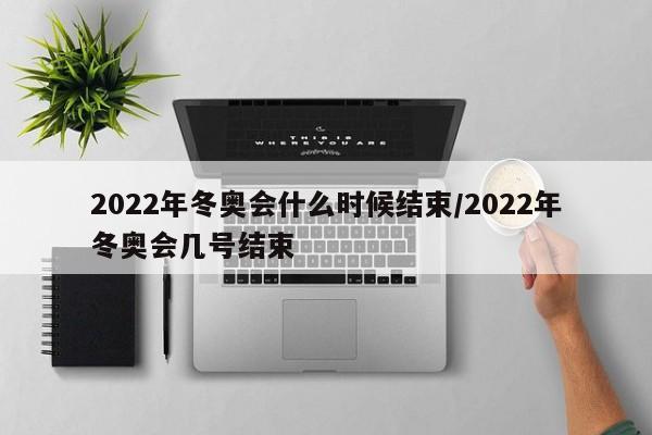 2022年冬奥会什么时候结束/2022年冬奥会几号结束