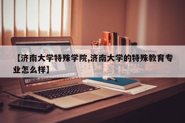 【济南大学特殊学院,济南大学的特殊教育专业怎么样】