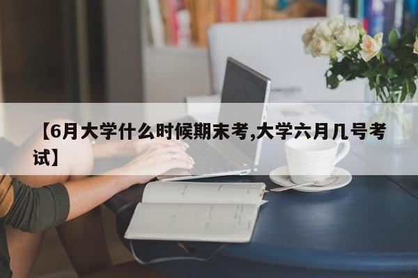 【6月大学什么时候期末考,大学六月几号考试】