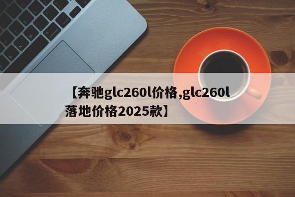 【奔驰glc260l价格,glc260l落地价格2025款】