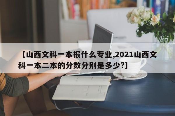 【山西文科一本报什么专业,2021山西文科一本二本的分数分别是多少?】
