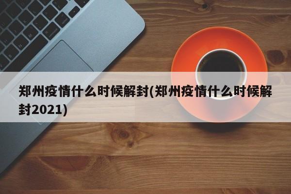郑州疫情什么时候解封(郑州疫情什么时候解封2021)