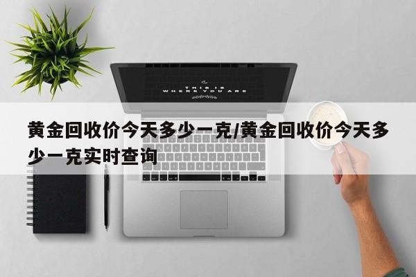 黄金回收价今天多少一克/黄金回收价今天多少一克实时查询