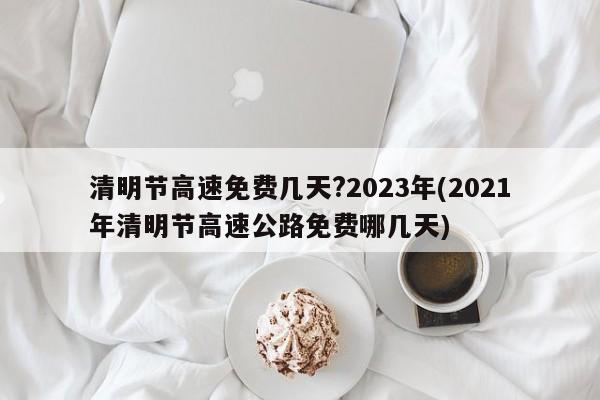 清明节高速免费几天?2023年(2021年清明节高速公路免费哪几天)