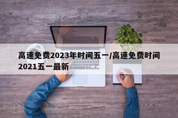 高速免费2023年时间五一/高速免费时间2021五一最新