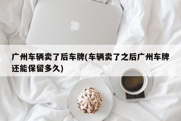 广州车辆卖了后车牌(车辆卖了之后广州车牌还能保留多久)