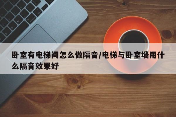 卧室有电梯间怎么做隔音/电梯与卧室墙用什么隔音效果好
