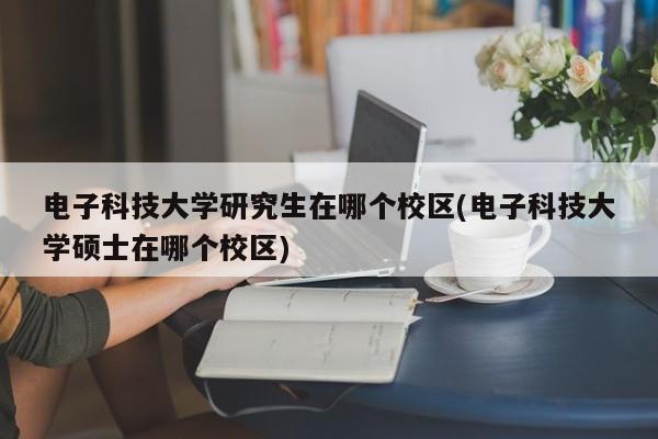 电子科技大学研究生在哪个校区(电子科技大学硕士在哪个校区)