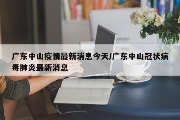 广东中山疫情最新消息今天/广东中山冠状病毒肺炎最新消息