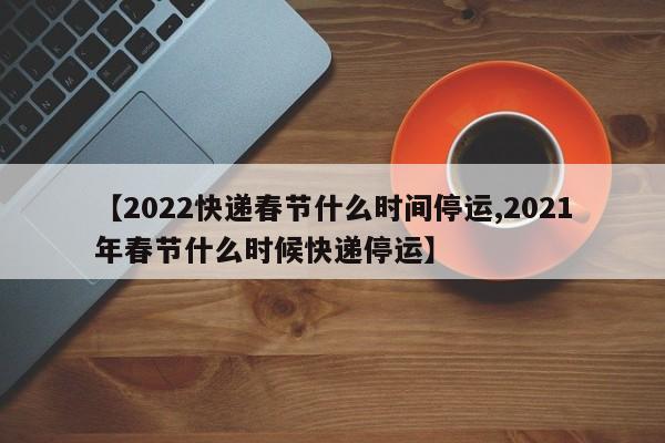 【2022快递春节什么时间停运,2021年春节什么时候快递停运】