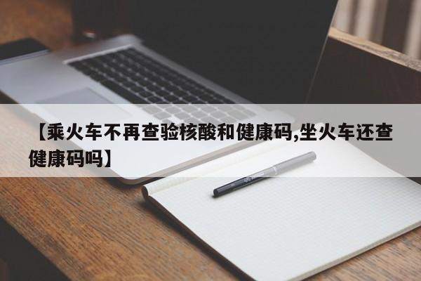 【乘火车不再查验核酸和健康码,坐火车还查健康码吗】