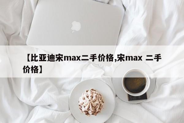 【比亚迪宋max二手价格,宋max 二手价格】