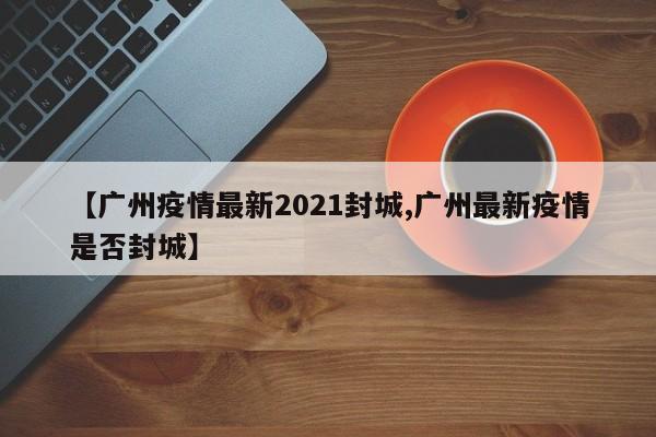 【广州疫情最新2021封城,广州最新疫情是否封城】