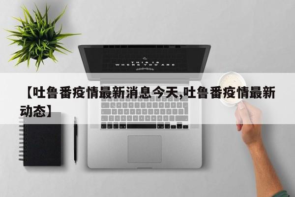 【吐鲁番疫情最新消息今天,吐鲁番疫情最新动态】