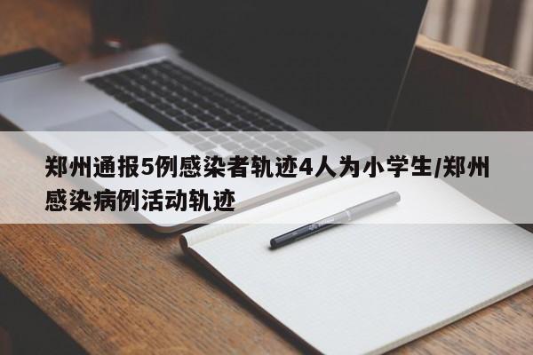 郑州通报5例感染者轨迹4人为小学生/郑州感染病例活动轨迹