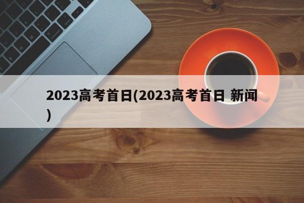 2023高考首日(2023高考首日 新闻)