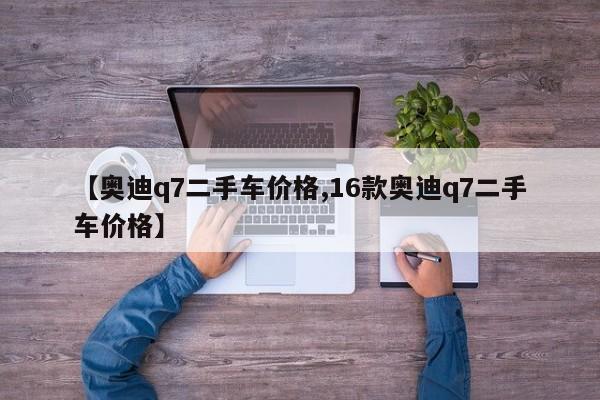 【奥迪q7二手车价格,16款奥迪q7二手车价格】