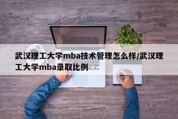 武汉理工大学mba技术管理怎么样/武汉理工大学mba录取比例