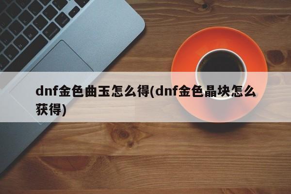 dnf金色曲玉怎么得(dnf金色晶块怎么获得)