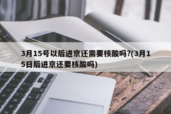 3月15号以后进京还需要核酸吗?(3月15日后进京还要核酸吗)