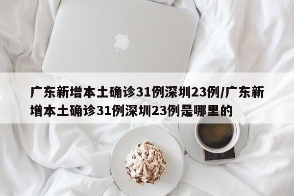 广东新增本土确诊31例深圳23例/广东新增本土确诊31例深圳23例是哪里的