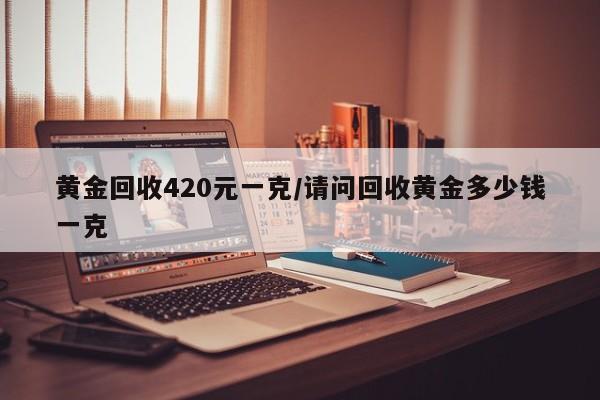 黄金回收420元一克/请问回收黄金多少钱一克