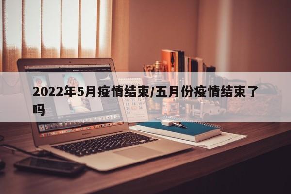 2022年5月疫情结束/五月份疫情结束了吗