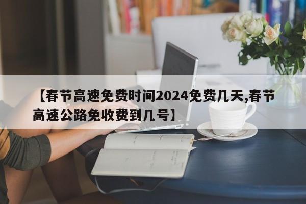 【春节高速免费时间2024免费几天,春节高速公路免收费到几号】