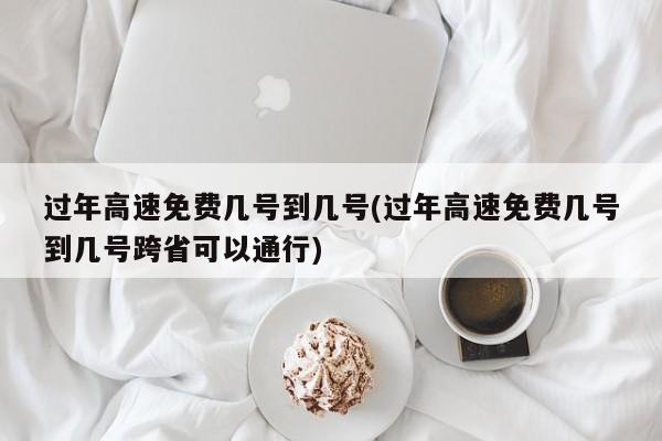 过年高速免费几号到几号(过年高速免费几号到几号跨省可以通行)