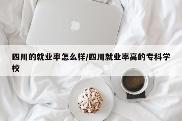 四川的就业率怎么样/四川就业率高的专科学校
