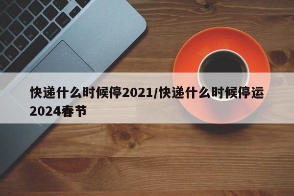 快递什么时候停2021/快递什么时候停运2024春节