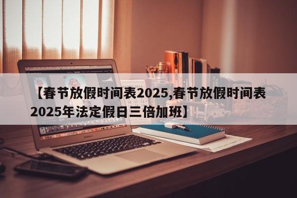 【春节放假时间表2025,春节放假时间表2025年法定假日三倍加班】