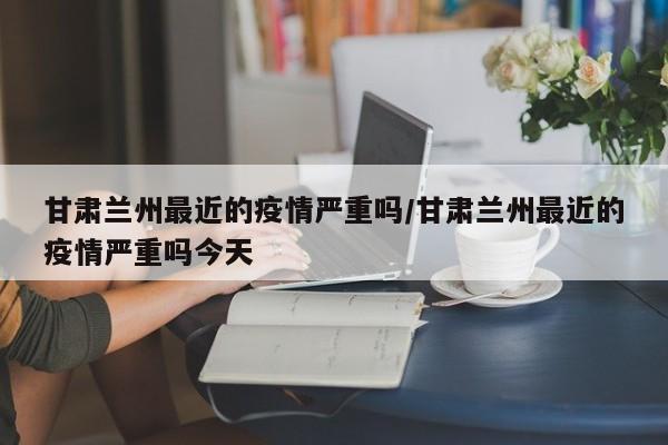 甘肃兰州最近的疫情严重吗/甘肃兰州最近的疫情严重吗今天