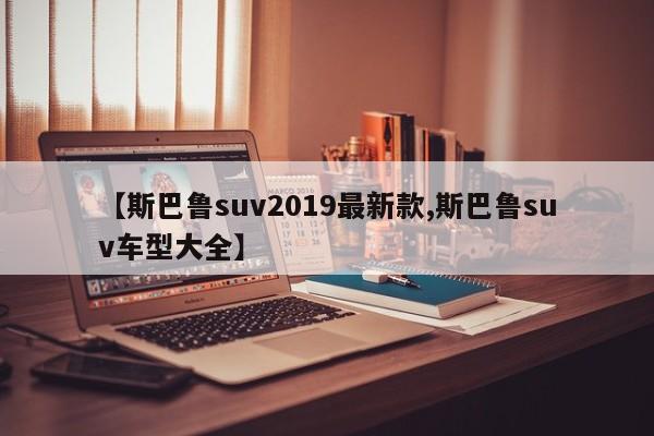 【斯巴鲁suv2019最新款,斯巴鲁suv车型大全】