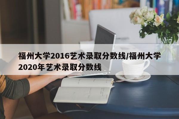 福州大学2016艺术录取分数线/福州大学2020年艺术录取分数线