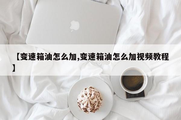 【变速箱油怎么加,变速箱油怎么加视频教程】