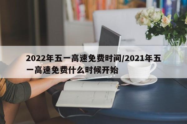 2022年五一高速免费时间/2021年五一高速免费什么时候开始
