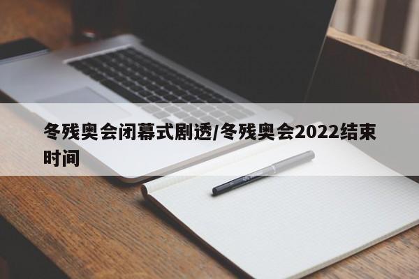 冬残奥会闭幕式剧透/冬残奥会2022结束时间